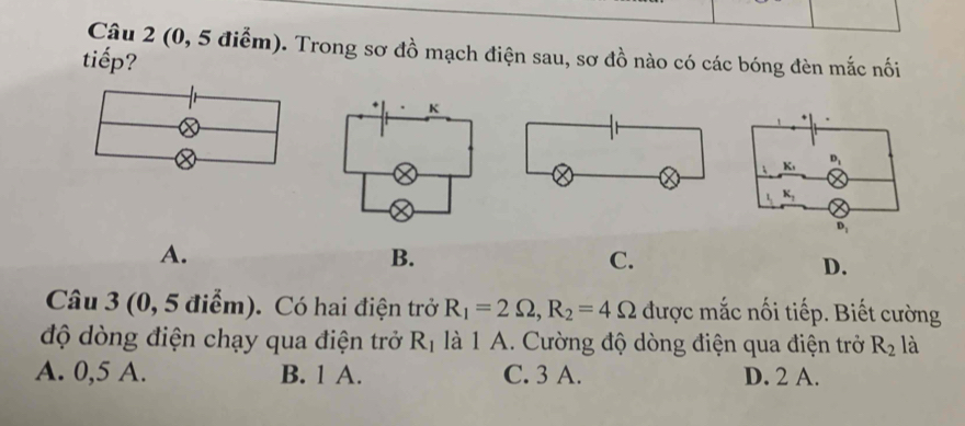 (0, 5 điểm). Trong sơ đồ mạch điện sau, sơ đồ nào có các bóng đèn mắc nối
tiếp?
A.
B.
C.
D.
Câu 3 (0, 5 điểm). Có hai điện trở R_1=2Omega ,R_2=4Omega được mắc nối tiếp. Biết cường
độ dòng điện chạy qua điện trở R_1 là 1 A. Cường độ dòng điện qua điện trở R_2 là
A. 0,5 A. B. 1 A. C. 3 A. D. 2 A.