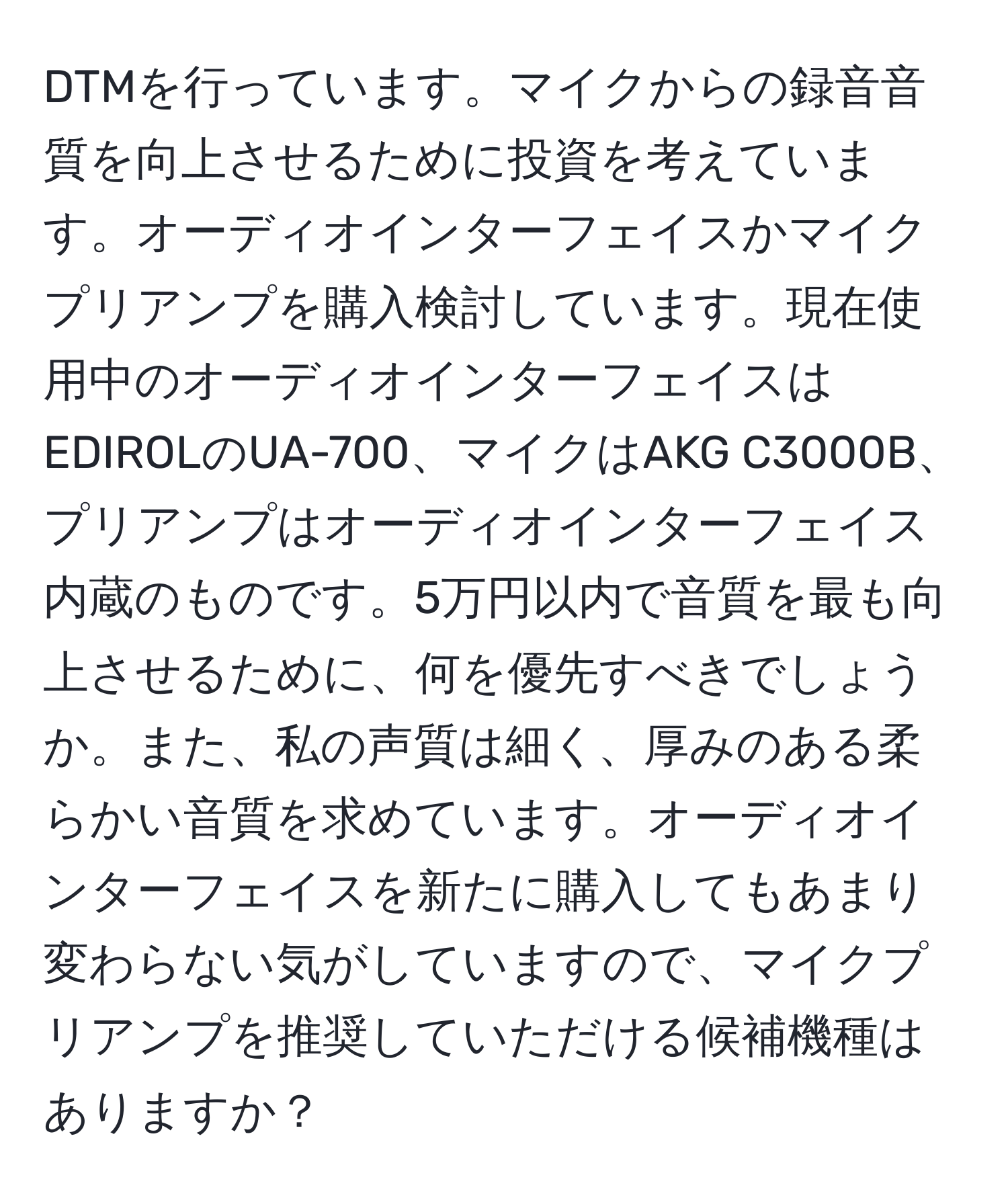 DTMを行っています。マイクからの録音音質を向上させるために投資を考えています。オーディオインターフェイスかマイクプリアンプを購入検討しています。現在使用中のオーディオインターフェイスはEDIROLのUA-700、マイクはAKG C3000B、プリアンプはオーディオインターフェイス内蔵のものです。5万円以内で音質を最も向上させるために、何を優先すべきでしょうか。また、私の声質は細く、厚みのある柔らかい音質を求めています。オーディオインターフェイスを新たに購入してもあまり変わらない気がしていますので、マイクプリアンプを推奨していただける候補機種はありますか？