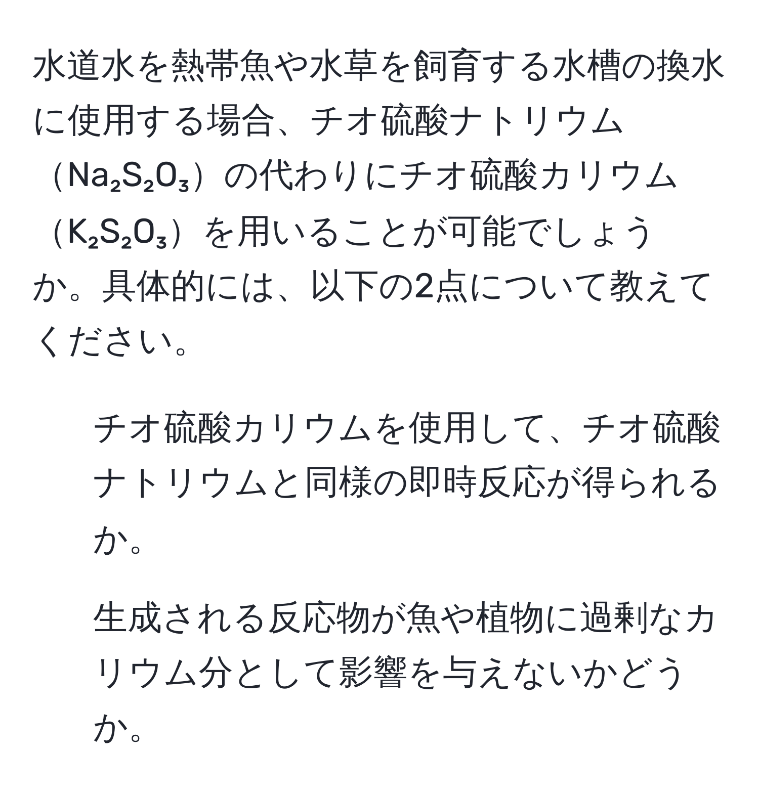 水道水を熱帯魚や水草を飼育する水槽の換水に使用する場合、チオ硫酸ナトリウムNa₂S₂O₃の代わりにチオ硫酸カリウムK₂S₂O₃を用いることが可能でしょうか。具体的には、以下の2点について教えてください。  
1. チオ硫酸カリウムを使用して、チオ硫酸ナトリウムと同様の即時反応が得られるか。  
2. 生成される反応物が魚や植物に過剰なカリウム分として影響を与えないかどうか。
