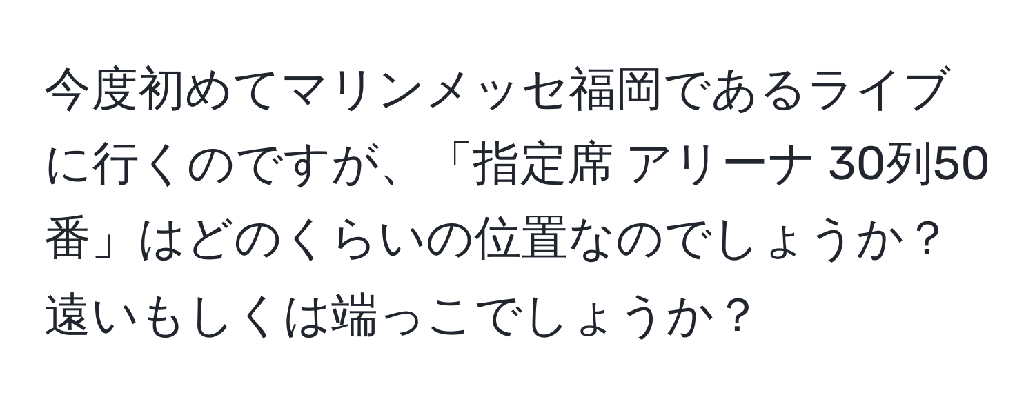 今度初めてマリンメッセ福岡であるライブに行くのですが、「指定席 アリーナ 30列50番」はどのくらいの位置なのでしょうか？遠いもしくは端っこでしょうか？