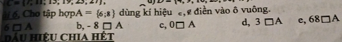 C= 7;11;13;19;23;27 , D=(7,2)
ái 6, Cho tập hợp. A= 6;8 dùng kí hiệu , điền vào ô vuông.
6□ A b, -8□ A c, 0□ A d, 3□ A e, 68□ A
Dầu Hiệu chia hết