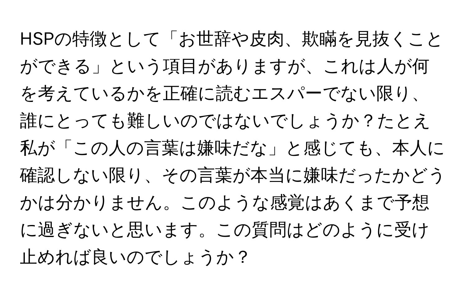 HSPの特徴として「お世辞や皮肉、欺瞞を見抜くことができる」という項目がありますが、これは人が何を考えているかを正確に読むエスパーでない限り、誰にとっても難しいのではないでしょうか？たとえ私が「この人の言葉は嫌味だな」と感じても、本人に確認しない限り、その言葉が本当に嫌味だったかどうかは分かりません。このような感覚はあくまで予想に過ぎないと思います。この質問はどのように受け止めれば良いのでしょうか？