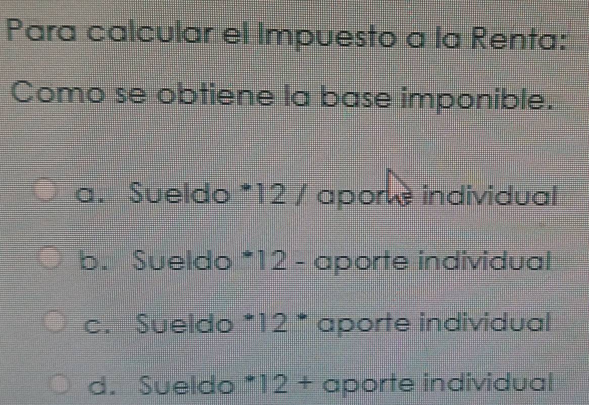 Para calcular el Impuesto a la Renta:
Como se obtiene la base imponible.
a. Sueldo *12 / apore individual
b. Sueldo * 12 - aporte individual
c. Sueldo^*12^* aporte individual
d. Sueldo * ||  1/45 + 1/2  =□° aporte individual