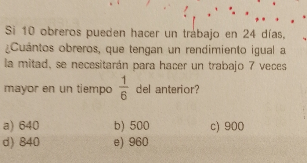 Si 10 obreros pueden hacer un trabajo en 24 días,
¿Cuántos obreros, que tengan un rendimiento igual a
la mitad, se necesitarán para hacer un trabajo 7 veces
mayor en un tiempo  1/6  del anterior?
a) 640 b) 500 c) 900
d) 840 e) 960