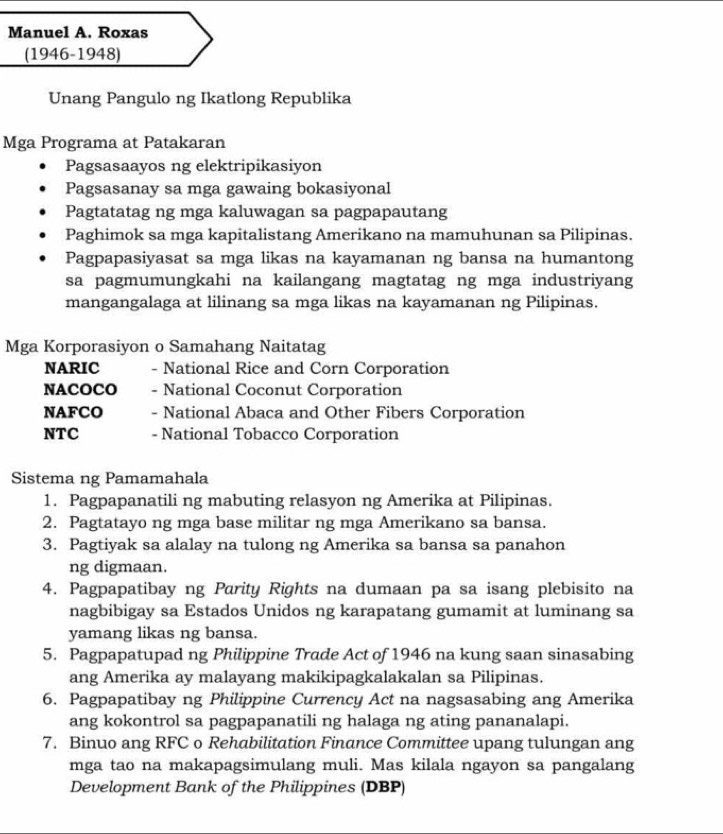 Manuel A. Roxas
(1946-1948)
Unang Pangulo ng Ikatlong Republika
Mga Programa at Patakaran
Pagsasaayos ng elektripikasiyon
Pagsasanay sa mga gawaing bokasiyonal
Pagtatatag ng mga kaluwagan sa pagpapautang
Paghimok sa mga kapitalistang Amerikano na mamuhunan sa Pilipinas.
Pagpapasiyasat sa mga likas na kayamanan ng bansa na humantong
sa pagmumungkahi na kailangang magtatag ng mga industriyang
mangangalaga at lilinang sa mga likas na kayamanan ng Pilipinas.
Mga Korporasiyon o Samahang Naitatag
NARIC - National Rice and Corn Corporation
NACOCO - National Coconut Corporation
NAFCO - National Abaca and Other Fibers Corporation
NTC - National Tobacco Corporation
Sistema ng Pamamahala
1. Pagpapanatili ng mabuting relasyon ng Amerika at Pilipinas.
2. Pagtatayo ng mga base militar ng mga Amerikano sa bansa.
3. Pagtiyak sa alalay na tulong ng Amerika sa bansa sa panahon
ng digmaan.
4. Pagpapatibay ng Parity Rights na dumaan pa sa isang plebisito na
nagbibigay sa Estados Unidos ng karapatang gumamit at luminang sa
yamang likas ng bansa.
5. Pagpapatupad ng Philippine Trade Act of 1946 na kung saan sinasabing
ang Amerika ay malayang makikipagkalakalan sa Pilipinas.
6. Pagpapatibay ng Philippine Currency Act na nagsasabing ang Amerika
ang kokontrol sa pagpapanatili ng halaga ng ating pananalapi.
7. Binuo ang RFC o Rehabilitation Finance Committee upang tulungan ang
mga tao na makapagsimulang muli. Mas kilala ngayon sa pangalang
Development Bank of the Philippines (DBP)