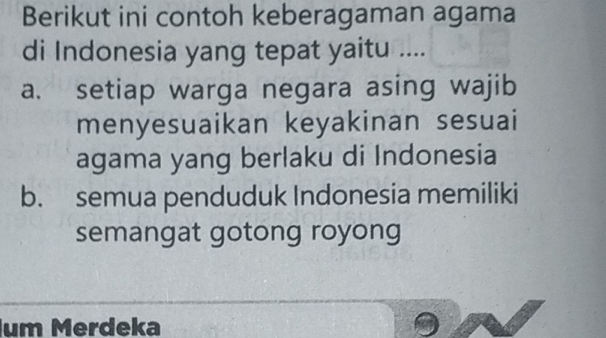 Berikut ini contoh keberagaman agama 
di Indonesia yang tepat yaitu .... 
a. setiap warga negara asing wajib 
menyesuaikan keyakinan sesuai 
agama yang berlaku di Indonesia 
b. semua penduduk Indonesia memiliki 
semangat gotong royong 
um Merdeka