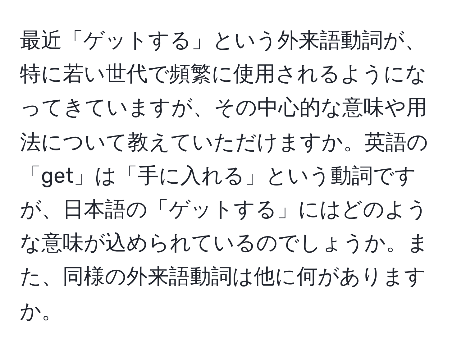 最近「ゲットする」という外来語動詞が、特に若い世代で頻繁に使用されるようになってきていますが、その中心的な意味や用法について教えていただけますか。英語の「get」は「手に入れる」という動詞ですが、日本語の「ゲットする」にはどのような意味が込められているのでしょうか。また、同様の外来語動詞は他に何がありますか。