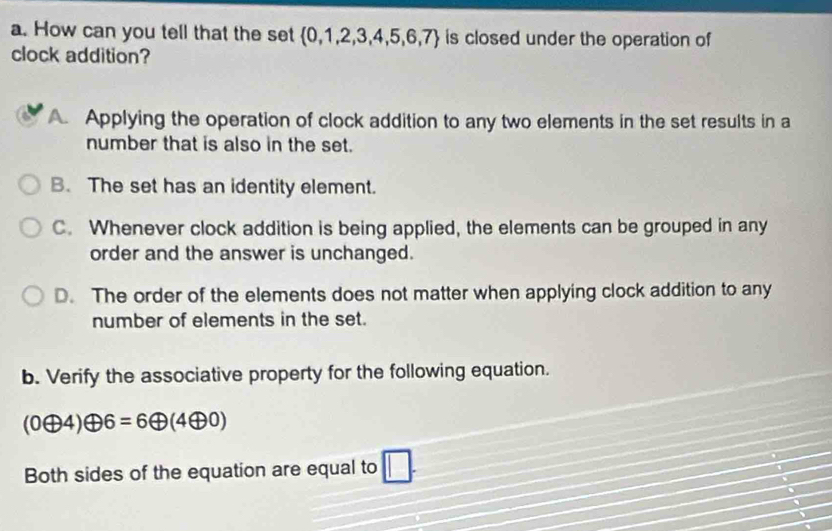 How can you tell that the set  0,1,2,3,4,5,6,7 is closed under the operation of
clock addition?
A. Applying the operation of clock addition to any two elements in the set results in a
number that is also in the set.
B. The set has an identity element.
C. Whenever clock addition is being applied, the elements can be grouped in any
order and the answer is unchanged.
D. The order of the elements does not matter when applying clock addition to any
number of elements in the set.
b. Verify the associative property for the following equation.
(0oplus 4)oplus 6=6oplus (4oplus 0)
Both sides of the equation are equal to □. 
、