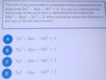 The cost of one lawnmower at a hardware store is represented by the
polynomial 3u^2-4uv+9v^2+2 The cost of a more experisive
lawnmower at the same store is represented by the polynomial
10u^2-6uv-5v^2+3 Which polynomial shows the difference in
the cost of the two lawnmowers?
A 7u^2+2uv-14v^2+1
B 7u^2+2uv+14v^2+1
C 7u^2-2uv+14v^2+1
D 7u^2-2uv-14v^2+1