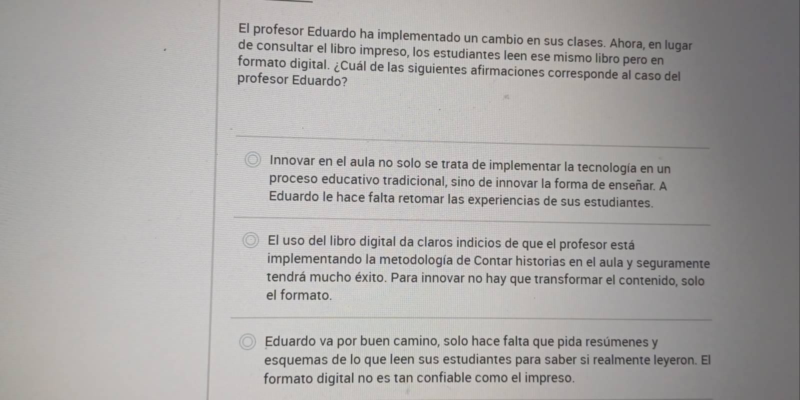 El profesor Eduardo ha implementado un cambio en sus clases. Ahora, en lugar
de consultar el libro impreso, los estudiantes leen ese mismo libro pero en
formato digital. ¿Cuál de las siguientes afirmaciones corresponde al caso del
profesor Eduardo?
Innovar en el aula no solo se trata de implementar la tecnología en un
proceso educativo tradicional, sino de innovar la forma de enseñar. A
Eduardo le hace falta retomar las experiencias de sus estudiantes.
El uso del libro digital da claros indicios de que el profesor está
implementando la metodología de Contar historias en el aula y seguramente
tendrá mucho éxito. Para innovar no hay que transformar el contenido, solo
el formato.
Eduardo va por buen camino, solo hace falta que pida resúmenes y
esquemas de lo que leen sus estudiantes para saber si realmente leyeron. El
formato digital no es tan confiable como el impreso.