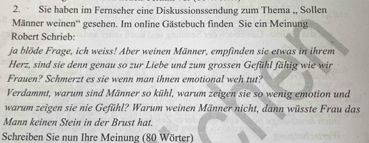 Sie haben im Fernseher eine Diskussionssendung zum Thema ,, Sollen 
Männer weinen“ gesehen. Im online Gästebuch finden Sie ein Meinung 
Robert Schrieb: 
ja blöde Frage, ich weiss! Aber weinen Männer, empfinden sie etwas in ihrem 
Herz, sind sie denn genau so zur Liebe und zum grossen Gefühl fähig wie wir 
Frauen? Schmerzt es sie wenn man ihnen emotional weh tut? 
Verdammt, warum sind Männer so kühl, warum zeigen sie so wenig emotion und 
warum zeigen sie nie Gefühl? Warum weinen Männer nicht, dann wüsste Frau das 
Mann keinen Stein in der Brust hat. 
Schreiben Sie nun Ihre Meinung (80 Wörter)