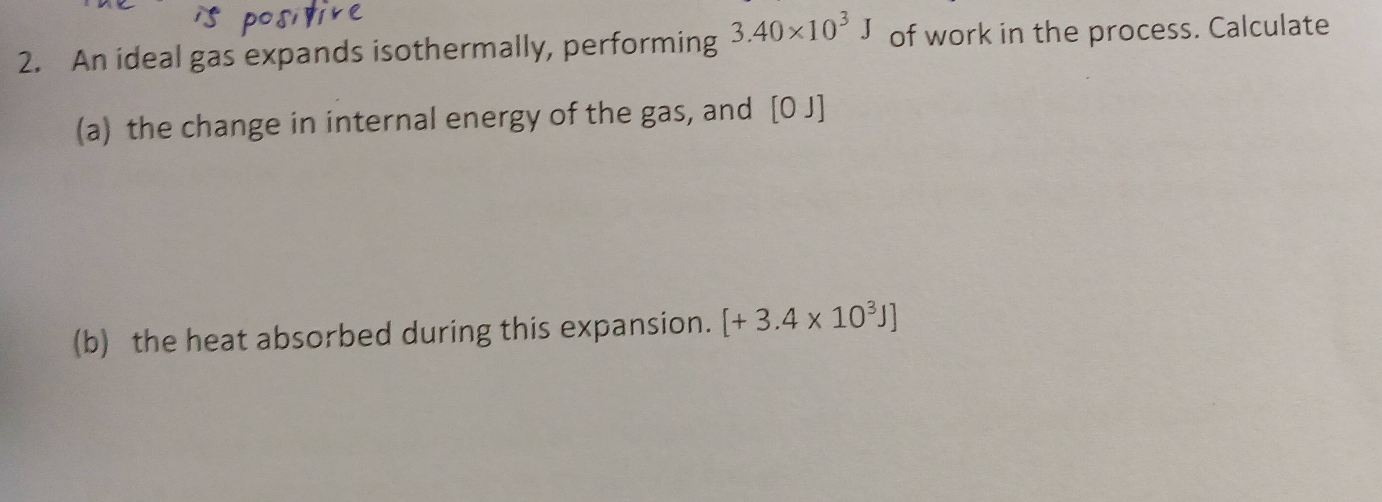 An ideal gas expands isothermally, performing 3.40* 10^3J of work in the process. Calculate 
(a) the change in internal energy of the gas, and [0 J]
(b) the heat absorbed during this expansion. [+3.4* 10^3J]