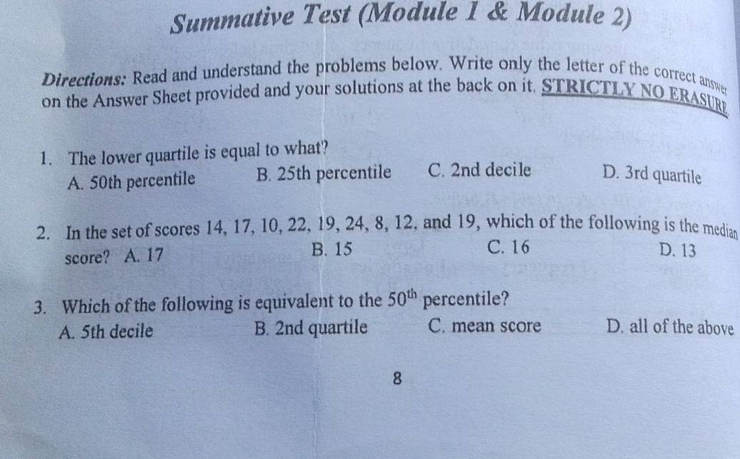 Summative Test (Module 1 & Module 2)
Directions: Read and understand the problems below. Write only the letter of the correct answe
on the Answer Sheet provided and your solutions at the back on it. STRICTLY NO ERASUR
1. The lower quartile is equal to what?
A. 50th percentile B. 25th percentile C. 2nd decile D. 3rd quartile
2. In the set of scores 14, 17, 10, 22, 19, 24, 8, 12, and 19, which of the following is the median
C. 16
score? A. 17 B. 15 D. 13
3. Which of the following is equivalent to the 50^(th) percentile?
A. 5th decile B. 2nd quartile C. mean score D. all of the above
8