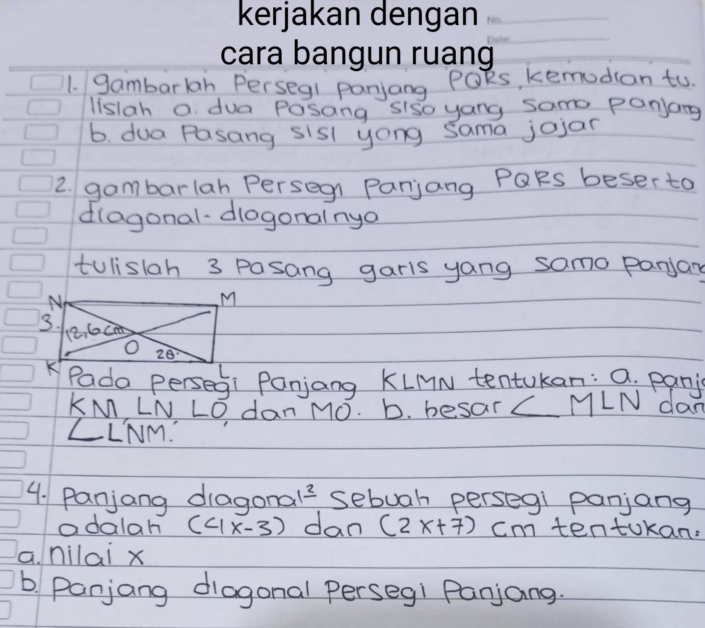 gambarlan Persegl panjang POks, kemodian to.
listah a dua Posang siso yang samo panjang
b. dua Pasang sisl yong sama jojan
2. gambarlah Persegn Panjang PQRs beser to
diagonal-dlogonalnya
tulislah 3 pasang garis yang samo panjary
Pada persegi Panjang KLMN tentukan: a. panj
KMLNLO Idan M0. b. besar
ML1 N day
∠ LT Vm.
4. Panjang diagonal? sebuah persegi panjang
adalah (4x-3) dan (2x+7) cm tentokan:
a. nilai x
b. Panjang diagonal Perseg! Panjang.