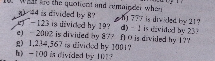 What are the quotient and remainder when 
a) 44 is divided by 8? b) 777 is divided by 21? 
e) - 123 is divided by 19? d) -1 is divided by 23? 
e) -2002 is divided by 87? f) 0 is divided by 17? 
g) 1,234,567 is divided by 1001? 
h) - 100 is divided by 101?