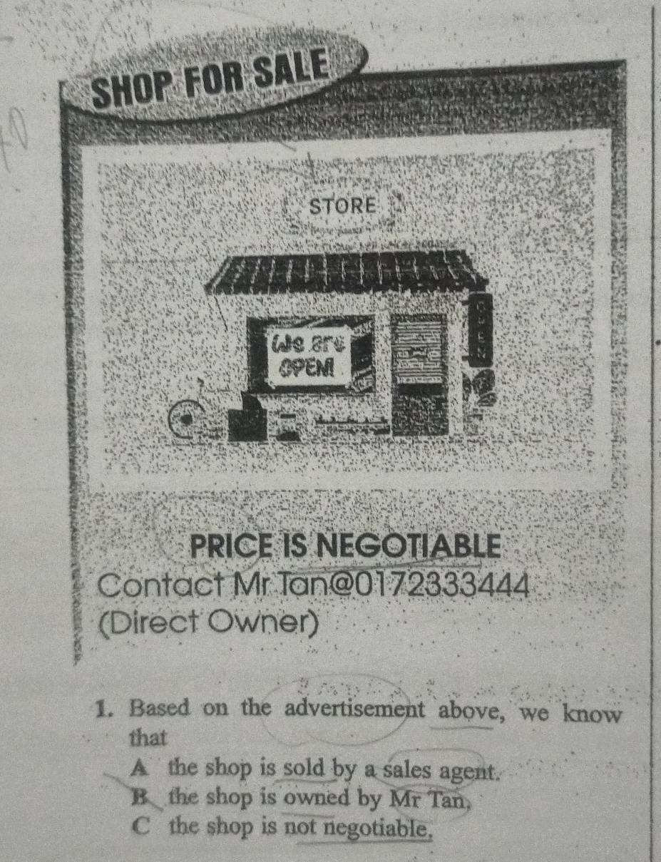 SHOP FOR SALE
StORE
We ars
OPENI
PRICE IS NEGOTIABLE
Contact Mr Tan@0172333444
(Direct Owner)
1. Based on the advertisement above, we know
that
A the shop is sold by a sales agent.
B the shop is owned by Mr Tan,
C the shop is not negotiable.