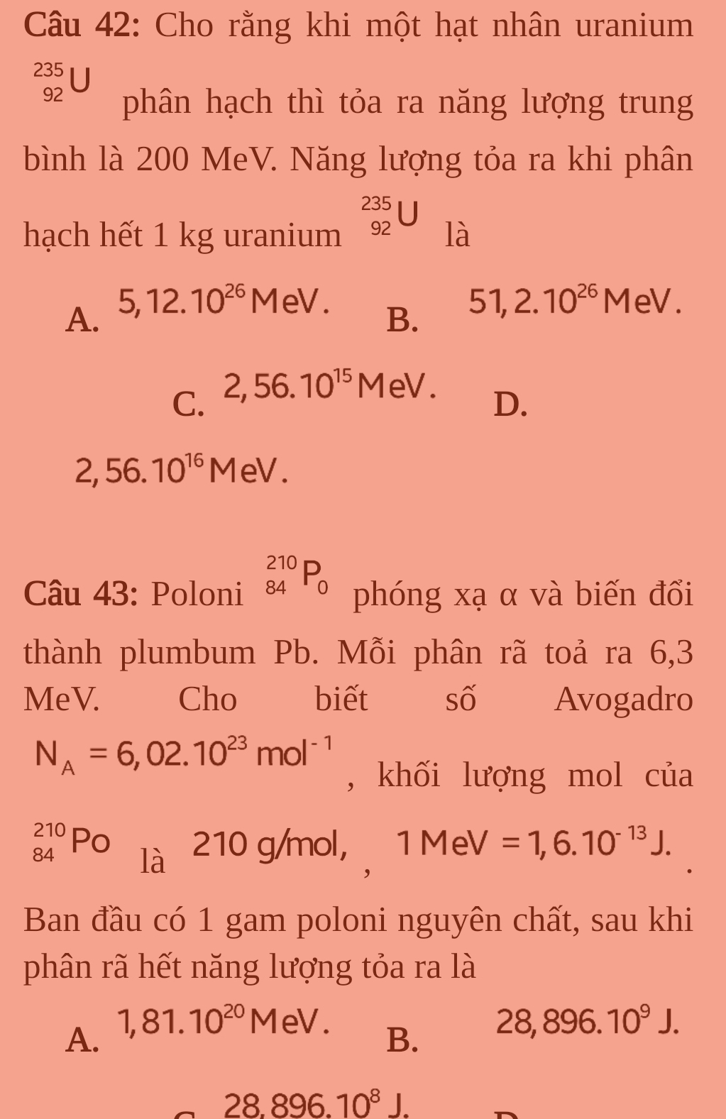 Cho rằng khi một hạt nhân uranium
235
92 phân hạch thì tỏa ra năng lượng trung
bình là 200 MeV. Năng lượng tỏa ra khi phân
beginarrayr 235 92endarray 1 
hạch hết 1 kg uranium là
A. 5, 12.10^(26)M eV. 51,2.10^(26)MeV. 
B.
C. 2,56.10^(15) M eV.
D.
2,56.10^(16)M eV
Câu 43: Poloni _(84)^(210)P_0 phóng xạ α và biến đổi
thành plumbum Pb. Mỗi phân rã toả ra 6,3
MeV. __ Cho biết số Avogadro
N_A=6,02.10^(23)mol^(-1)
, khối lượng mol của
_(84)^(210)PO là 210 g/mol, 1M eV =1,6.10^(-13)J. 
Ban đầu có 1 gam poloni nguyên chất, sau khi
phân rã hết năng lượng tỏa ra là
A. 1,81.10^(20)M eV
B. 28,896.10^9J.
28.896.10^8J.