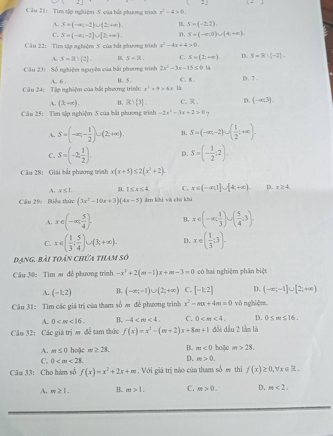 2|
Câu 21: Tìm tập nghiệm S của bất phương trình x^2-4>0.
A. S=(-∈fty ;-2)∪ (2;+∈fty ). B. S=(-2;2).
C. S=(-∈fty ;-2]∪ [2;+∈fty ). D. S=(-∈fty ;0)∪ (4;+∈fty ).
Câu 22: Tìm tập nghiệm S của bắt phương trình x^2-4x+4>0.
A. S=R| 2 . B. S=R. C. S=(2;+∈fty ). D. S=R| -2 .
Câu 23: Số nghiệm nguyên của bắt phương trình 2x^2-3x-15≤ 0 là
A. 6 . B. 5 . C. 8 . D. 7 .
Câu 24: Tập nghiệm của bất phương trình: x^2+9>6x là
A. (3;+∈fty ). B. R1  3 . C. R . D. (-∈fty ,3).
Câu 25: Tìm tập nghiệm S của bất phương trình -2x^2-3x+2>0 ?
A. S=(-∈fty ,- 1/2 )∪ (2;+∈fty ). S=(-∈fty ,-2)∪ ( 1/2 ;+∈fty ).
B.
C. S=(-2: 1/2 ). S=(- 1/2 ;2).
D.
Câu 28: Giải bất phương trình x(x+5)≤ 2(x^2+2).
A. x≤ 1. B. 1≤ x≤ 4. C. x∈ (-∈fty ;1]∪ [4;+∈fty ). D. x≥ 4.
Câu 29: Biểu thức (3x^2-10x+3)(4x-5) âm khi và chỉ khi
A. x∈ (-∈fty ; 5/4 ).
B. x∈ (-∈fty ; 1/3 )∪ ( 5/4 ;3).
C. x∈ ( 1/3 ; 5/4 )∪ (3;+∈fty ). x∈ ( 1/3 ;3).
D.
dẠnG. BÀI tOáN ChỨA tHAm số
Câu 30: Tìm m đề phương trình -x^2+2(m-1)x+m-3=0 có hai nghiệm phân biệt
A. (-1;2) (-∈fty ;-1)∪ (2;+∈fty ) C. [-1;2] D. (-∈fty ;-1]∪ [2;+∈fty )
B.
Câu 31: Tìm các giá trị của tham số m đề phương trình x^2-mx+4m=0 vô nghiệm.
A. 0 B. -4 C. 0 D. 0≤ m≤ 16.
Câu 32: Các giá trị m đề tam thức f(x)=x^2-(m+2)x+8m+1 đồi dấu 2 lần là
B.
A. m≤ 0 hoặc m≥ 28. m<0</tex> hoặc m>28.
C. 0
D. m>0.
Câu 33: Cho hàm số f(x)=x^2+2x+m. Với giá trị nào của tham shat om thì f(x)≥ 0,forall x∈ R.
A. m≥ 1. B. m>1. C. m>0. D. m<2.