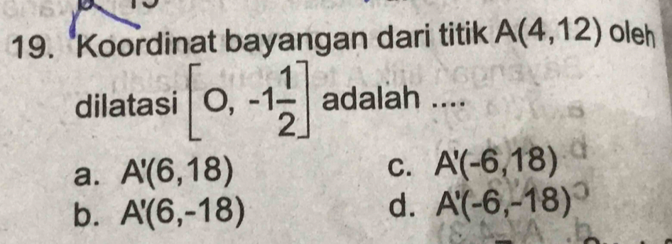 Koordinat bayangan dari titik A(4,12) oleh
dilatasi [0,-1 1/2 ] adalah ....
a. A'(6,18)
C. A'(-6,18)
b. A'(6,-18)
d. A'(-6,-18)^circ 