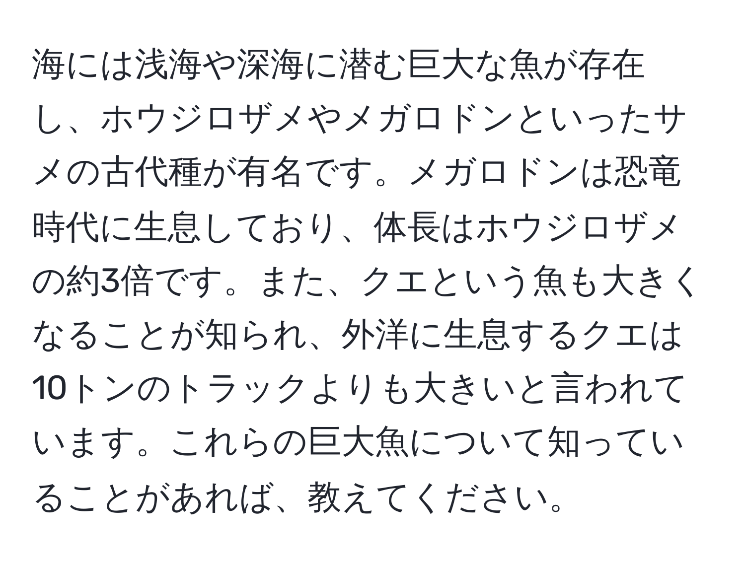 海には浅海や深海に潜む巨大な魚が存在し、ホウジロザメやメガロドンといったサメの古代種が有名です。メガロドンは恐竜時代に生息しており、体長はホウジロザメの約3倍です。また、クエという魚も大きくなることが知られ、外洋に生息するクエは10トンのトラックよりも大きいと言われています。これらの巨大魚について知っていることがあれば、教えてください。