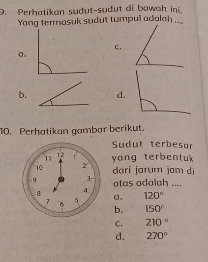 Perhatikan sudut-sudut di bawah ini.
Yang termasuk sudut tumpul adalah ....
C.
a.
b.
d.
10. Perhatikan gambar berikut.
Sudut terbesar
yang terbentuk
dari jarum jam di
atas adalah ....
a. 120°
b. 150°
C. 210°
d. 270°