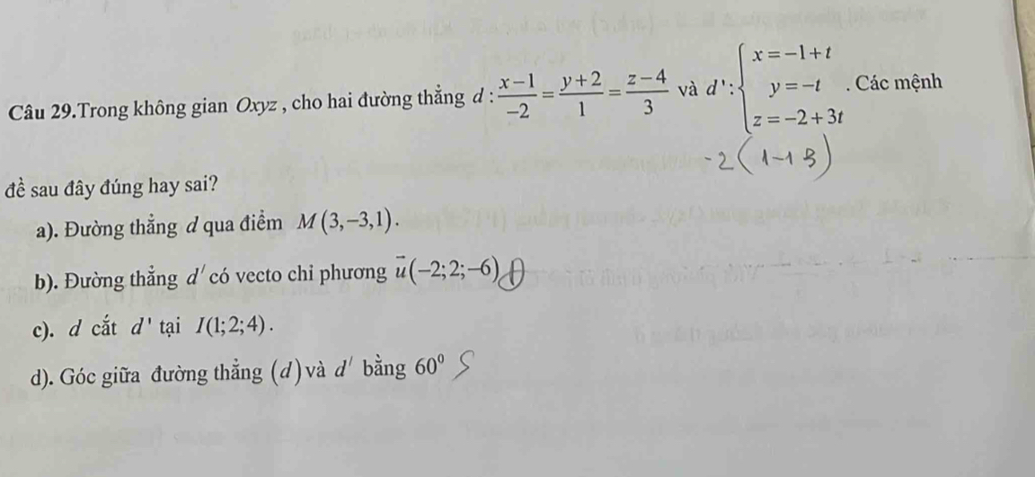 Câu 29.Trong không gian Oxyz , cho hai đường thắng đ :  (x-1)/-2 = (y+2)/1 = (z-4)/3  và d':beginarrayl x=-1+t y=-t z=-2+3tendarray.. Các mệnh 
đề sau đây đúng hay sai? 
a). Đường thẳng d qua điểm M(3,-3,1). 
b). Đường thẳng d' có vecto chi phương vector u(-2;2;-6)
c). d cắt d' tại I(1;2;4). 
d). Góc giữa đường thẳng (d) và d' bằng 60°S