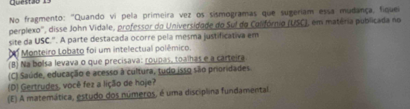 No fragmento: "Quando vi pela primeira vez os sismogramas que sugeriam essa mudança, fiquei
perplexo'', disse John Vidale, professor do Universidade do Sul do Colifórnio (USC), em matéria publicada no
site da USC.". A parte destacada ocorre pela mesma justificativa em
Monteiro Lobato foi um intelectual polêmico.
(B) Na bolsa levava o que precisava: roupas, toalhas e a carteira.
(C) Saúde, educação e acesso à cultura, tudo isso são prioridades.
(D) Gertrudes, você fez a lição de hoje?
(E) A matemática, estudo dos números, é uma disciplina fundamental.