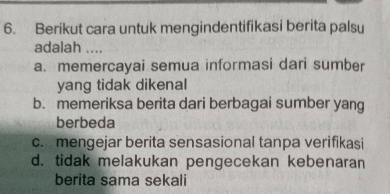 Berikut cara untuk mengindentifikasi berita palsu
adalah ....
a. memercayai semua informasi dari sumber
yang tidak dikenal
b. memeriksa berita dari berbagai sumber yang
berbeda
c. mengejar berita sensasional tanpa verifikasi
d. tidak melakukan pengecekan kebenaran
berita sama sekali