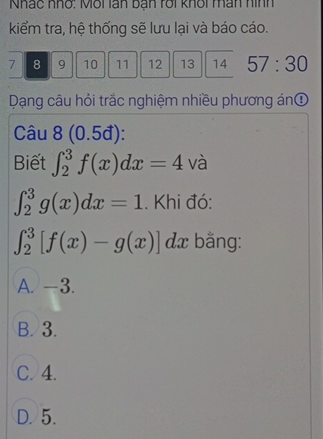 Nhác nhớ: Môi lán bạn rới khổi man hình
kiểm tra, hệ thống sẽ lưu lại và báo cáo.
7 8 9 10 11 12 13 14 57:30 
Dạng câu hỏi trắc nghiệm nhiều phương ánĐ
Câu 8 0.5 đ):
Biết ∈t _2^3f(x)dx=4 1 và
∈t _2^3g(x)dx=1. Khi đó:
∈t _2^3[f(x)-g(x)] dx bằng:
A. -3.
B. 3.
C. 4.
D. 5.