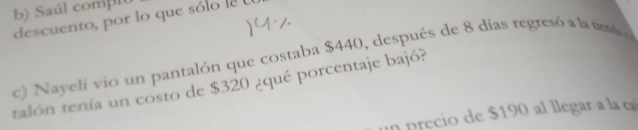 Saúl comβ10 
descuento, por lo que sólo le 
c) Nayeli vio un pantalón que costaba $440, después de 8 días regresó a la tienda 
talón tenía un costo de $320 ¿qué porcentaje bajó? 
a p recio de $190 al llegar a la ca