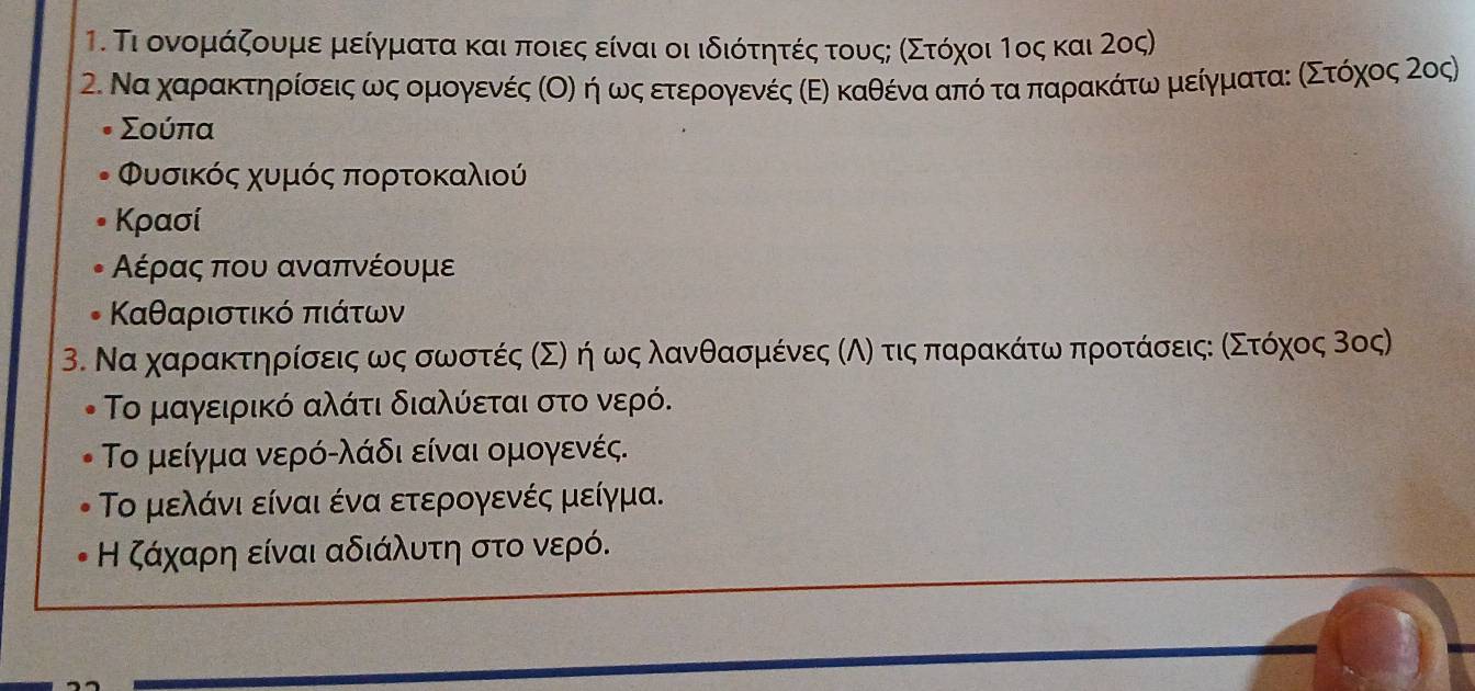 Τι ονομάζουμε μείγματα και ποιες είναι οι ιδιότητές τουςς ασΣτόχοι Τος και 2ος) 
2. Να χαρρακΚτηρίσαειςαωνοςαομιογενές αΟόο ηήαρωνοςαετερονγενές κΕΕ καθένααπόοτααπαρακάτωναμιείγματαεοαΚΣοτόοχοςα ονος)
Σούπα
Φυσικός χυμός πορτοκαλιού 
Κρασί 
Αέρας που αναπνέουμε 
Καθαριστικό πιάτων 
3. Να χαρακτηρίίσοειςα ως σωνσοτές σΣΝ ηρ ως λανθασομιένες ΚΑό τις παρακάτωνα προτάσοειςεα αΣοτοόχοςαΒος) 
Το μαγειρικό αλάτι διαλύεται στο νερό. 
Το μείγμα νερόολάδι είναι ομογενές. 
Το μελάνι είναι ένα ετερογενές μείγμα. 
Η ζάχαρη είναι αδιάλυτη στο νερό.