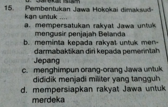 Sarekat Isiam
15. Pembentukan Jawa Hokokai dimaksud-
kan untuk ....
a. mempersatukan rakyat Jawa untuk
mengusir penjajah Belanda
b. meminta kepada rakyat untuk men-
darmabaktikan diri kepada pemerintah
Jepang
c. menghimpun orang-orang Jawa untuk
dididik menjadi militer yang tangguh
d. mempersiapkan rakyat Jawa untuk
merdeka