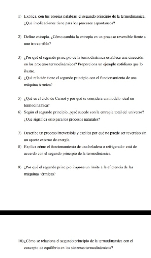 Explica, con tus propias palabras, el segundo principio de la termodinámica. 
¿Qué implicaciones tiene para los procesos espontáneos? 
2) Define entropía. ¿Cómo cambia la entropía en un proceso reversible frente a 
uno irreversible? 
3) ¿Por qué el segundo principio de la termodinámica establece una dirección 
en los procesos termodinámicos? Proporciona un ejemplo cotidiano que lo 
ilustre. 
4) ¿Qué relación tiene el segundo principio con el funcionamiento de una 
máquina térmica? 
5) ¿Qué es el ciclo de Carnot y por qué se considera un modelo ideal en 
termodinámica? 
6) Según el segundo principio, ¿qué sucede con la entropía total del universo? 
¿Qué significa esto para los procesos naturales? 
7) Describe un proceso irreversible y explica por qué no puede ser revertido sin 
un aporte externo de energía. 
8) Explica cómo el funcionamiento de una heladera o refrigerador está de 
acuerdo con el segundo principio de la termodinámica. 
9) ¿Por qué el segundo principio impone un límite a la eficiencia de las 
máquinas térmicas? 
10) ¿Cómo se relaciona el segundo principio de la termodinámica con el 
concepto de equilibrio en los sistemas termodinámicos?