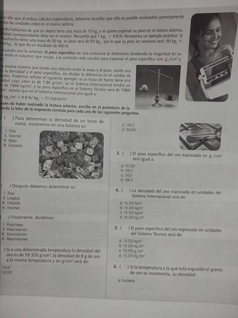 por ello que al realizar cálculos matemáticos, debemos recordar que sólo es posible resolverlos correctamente
odas las unidades están en el mismo sistema.
ando hablamos de que un objeto tiene una masa de 10 kg, y se quiere expresar su peso en el mismo sistema,
nidad correspondiente debe ser el newton. Recuerda que 1kg_1=9.8N 1. Revisemos un ejemplo práctico: Si
muchacho tiene una masa de 50 kg, su peso será de 50 kg , por lo que su peso en newtons será: 50 kg, ×
N/kg,, lo que da un resultado de 490 N.
acuerdo con lo anterior, el peso específico de una sustancia se determina dividiendo la magnitud de su
o entre el volumen que ocupa. Las unidades más usuales para expresar el peso específico son: g,/cm^3y
n'
la misma manera que existe una relación entre la masa y el peso, existe una
e la densidad y el peso específico, sin olvidar la diferencia en el cambio de
ades. Podemos señalar el siguiente ejemplo: si un trozo de hierro tiene una
sidad cuyo valor es de 7.86g/cm^3 , en el Sistema Internacional tendrá un
de 7860kg/m^3 y su peso específico en el Sistema Técnico será de 7860
m^3 , mismo que en el Sistema Internacional será igual a:
kg,/m^3* 9.8N/kg,=77028N/m^3
qués de haber realizado la lectura anterior, escribe en el paréntesis de la
erda la letra de la respuesta correcta para cada una de las siguientes preguntas.
 ) Para determinar la densidad de un trozo de
metal, mediremos en una balanza su: c) 193.2
I. Pesod) 38.640
II. Volumen
III. Masa
IV. Extensión
3. ( ) El peso específico del oro expresado en g_1/cm^3
será igual a:
a) 19.320
b) 193.2
c) 1932
d) 189.3
 ) Después debemos determinar su: ) La densidad del oro expresada en unidades del
I. Area 4. (  Sistema Internacional será de:
II. Longitud
III. Cohesión a) 19.320N/m^3
IV. Volumen b) 19.320kg/m^3
c) 19320kg/m^3
) Finalmente, divídimos:
d) 19.320kg/m^3
I. Peso/masa
II. Peso/volumen 5. ( ) El peso específico del oro expresado en unidades
III. Area/volumen del Sistema Técnico será de:
IV. Masa/volumen 19.320kg/m^2
a
D 19320kg/m^3
) Si a una determinada temperatura la densidad del 19.320g/cm^3
oro es de 19.320g/cm^3 , la densidad de 8 g de oro d) 19.320kg/cm^3
a la misma temperatura y en g/cm^3 será de:
154.6
6. ( ) Si la temperatura a la que está expuesto el gramo
19.320
de oro se incrementa, su densidad:
a) Aumenta