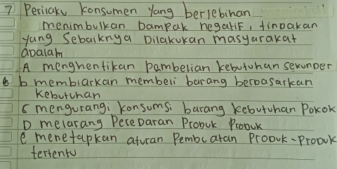 Pericake konsumen yang berlebihan
menimbulkan bampak hegaliF, tinpakan
yang Sebaiknya Dilakukan masyarakat
apalam
A menghentikan pembelian kebuiuhan sexunper
b membiarkan membeli barang berbasarkan
kebutchan
s mengurang; Konsums: barang kebutuhan Pokok
D melarang PeceDaran Probuk Proouk
e menetapkan aturan Pembuaran Proovk-Proouk
tertento