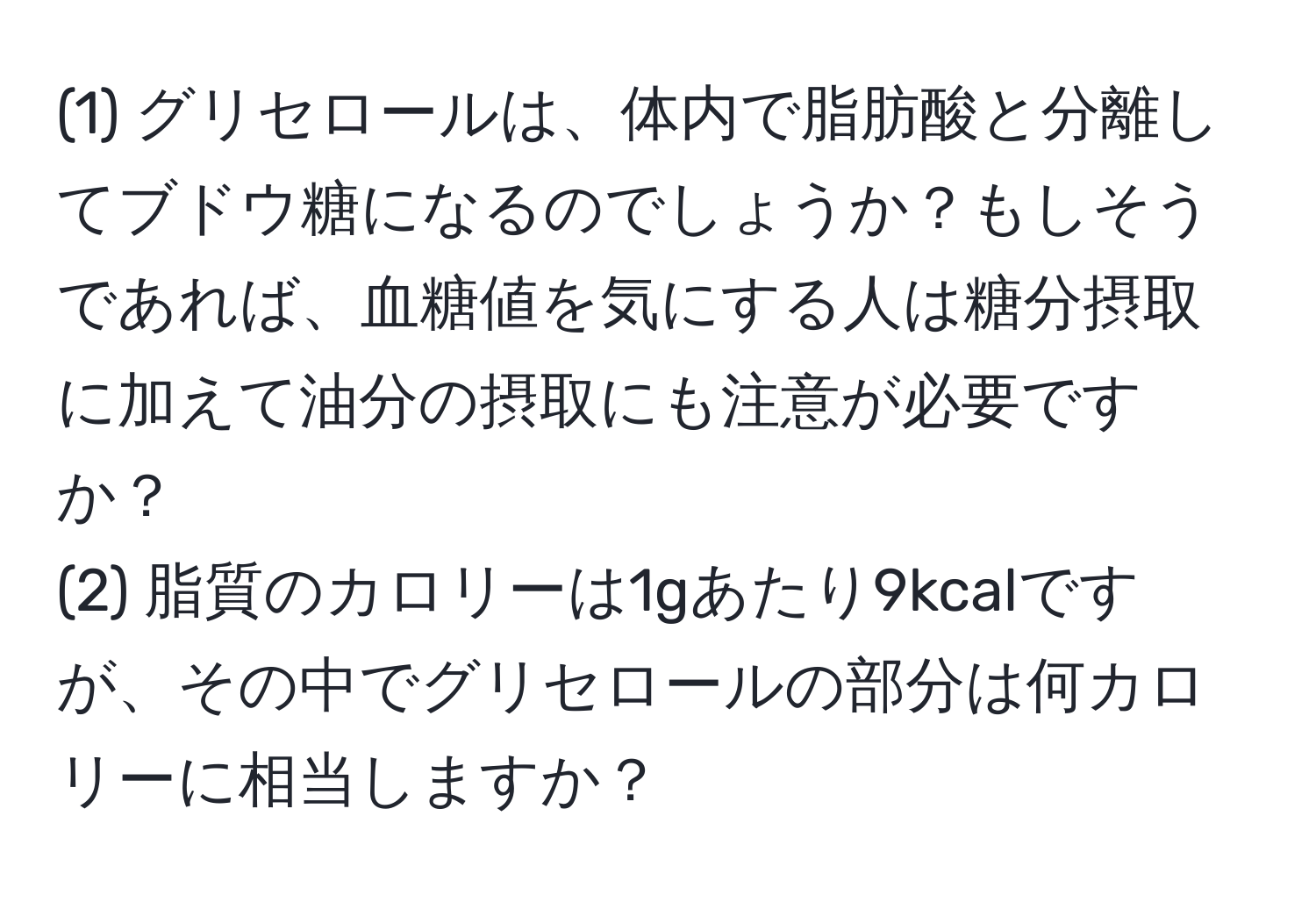 (1) グリセロールは、体内で脂肪酸と分離してブドウ糖になるのでしょうか？もしそうであれば、血糖値を気にする人は糖分摂取に加えて油分の摂取にも注意が必要ですか？  
(2) 脂質のカロリーは1gあたり9kcalですが、その中でグリセロールの部分は何カロリーに相当しますか？