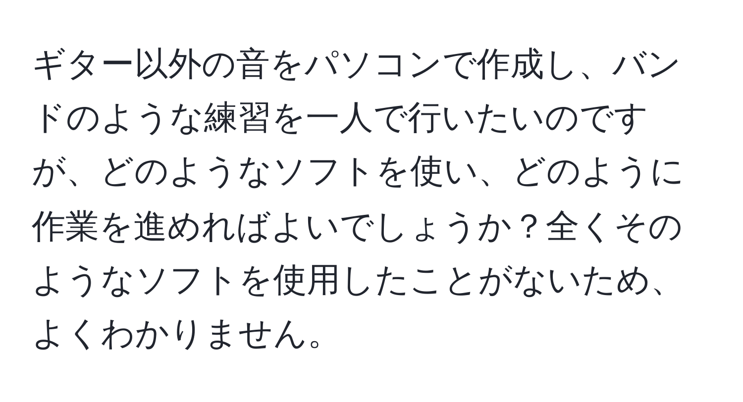 ギター以外の音をパソコンで作成し、バンドのような練習を一人で行いたいのですが、どのようなソフトを使い、どのように作業を進めればよいでしょうか？全くそのようなソフトを使用したことがないため、よくわかりません。