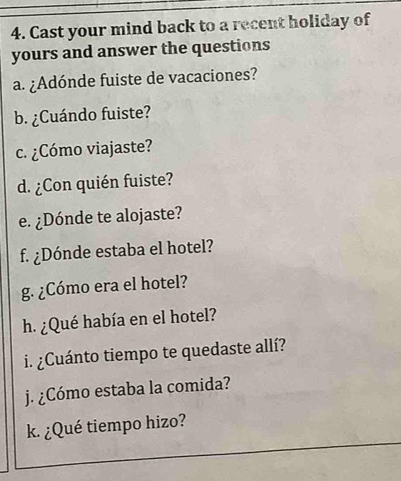 Cast your mind back to a recent holiday of 
yours and answer the questions 
a. ¿Adónde fuiste de vacaciones? 
b. ¿Cuándo fuiste? 
c. ¿Cómo viajaste? 
d. ¿Con quién fuiste? 
e. ¿Dónde te alojaste? 
f. ¿Dónde estaba el hotel? 
g. ¿Cómo era el hotel? 
h. ¿Qué había en el hotel? 
i. ¿Cuánto tiempo te quedaste allí? 
j. ¿Cómo estaba la comida? 
k. ¿Qué tiempo hizo?