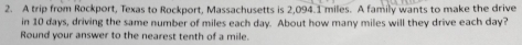 A trip from Rockport, Texas to Rockport, Massachusetts is 2,094.1 miles. A family wants to make the drive 
in 10 days, driving the same number of miles each day. About how many miles will they drive each day? 
Round your answer to the nearest tenth of a mile.