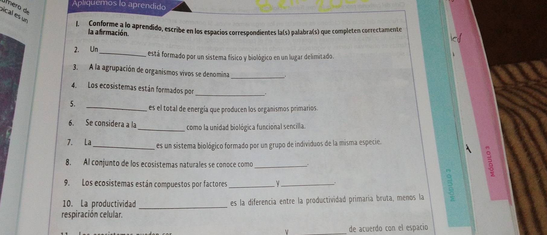 Apliquemos lo aprendido 
úmero de 
bical es un 
1. Conforme a lo aprendido, escribe en los espacios correspondientes la(s) palabra(s) que completen correctamente 
la afirmación. 
2. Un 
_está formado por un sistema físico y biológico en un lugar delimitado. 
3. A la agrupación de organismos vivos se denomina_ 
. 
4. Los ecosistemas están formados por_ 
5. 
_es el total de energía que producen los organismos primarios. 
6. Se considera a la 
_como la unidad biológica funcional sencilla. 
7. La 
_es un sistema biológico formado por un grupo de individuos de la misma especie. 
8. Al conjunto de los ecosistemas naturales se conoce como_ 
9. Los ecosistemas están compuestos por factores y_ 
. 
10. La productividad _es la diferencia entre la productividad primaria bruta, menos la 
respiración celular. 
ν de acuerdo con el espacio