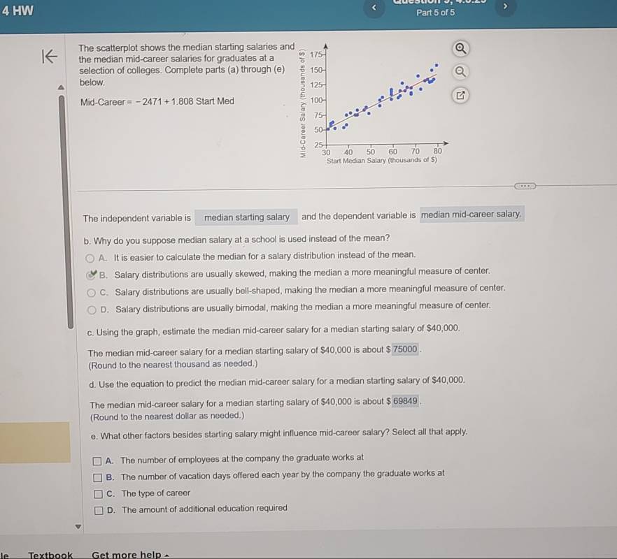HW Part 5 of 5
The scatterplot shows the median starting salaries and 175
the median mid-career salaries for graduates at a
selection of colleges. Complete parts (a) through (e) 150 -
below. 125
Mid-Career =-2471+1.808StartMed 2 100
75
50
25
30 40 50 60 70 80
Start Median Salary (thousands of $)
The independent variable is median starting salary and the dependent variable is median mid-career salary.
b. Why do you suppose median salary at a school is used instead of the mean?
A. It is easier to calculate the median for a salary distribution instead of the mean.
B. Salary distributions are usually skewed, making the median a more meaningful measure of center.
C. Salary distributions are usually bell-shaped, making the median a more meaningful measure of center.
D. Salary distributions are usually bimodal, making the median a more meaningful measure of center.
c. Using the graph, estimate the median mid-career salary for a median starting salary of $40,000.
The median mid-career salary for a median starting salary of $40,000 is about $ 75000.
(Round to the nearest thousand as needed.)
d. Use the equation to predict the median mid-career salary for a median starting salary of $40,000.
The median mid-career salary for a median starting salary of $40,000 is about $ 69849.
(Round to the nearest dollar as needed.)
e. What other factors besides starting salary might influence mid-career salary? Select all that apply.
A. The number of employees at the company the graduate works at
B. The number of vacation days offered each year by the company the graduate works at
C. The type of career
D. The amount of additional education required
le Texthook Get more help