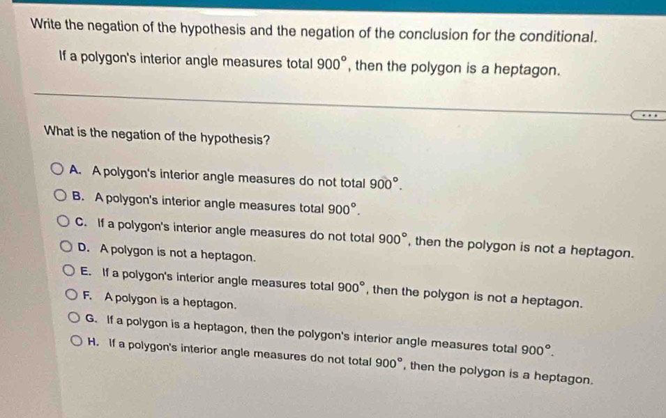 Write the negation of the hypothesis and the negation of the conclusion for the conditional.
If a polygon's interior angle measures total 900° , then the polygon is a heptagon.
What is the negation of the hypothesis?
A. A polygon's interior angle measures do not total 900°.
B. A polygon's interior angle measures total 900°.
C. If a polygon's interior angle measures do not total 900° , then the polygon is not a heptagon.
D. A polygon is not a heptagon.
E. If a polygon's interior angle measures total 900° , then the polygon is not a heptagon.
F. A polygon is a heptagon.
G. If a polygon is a heptagon, then the polygon's interior angle measures total 900°.
H. If a polygon's interior angle measures do not total 900° , then the polygon is a heptagon.