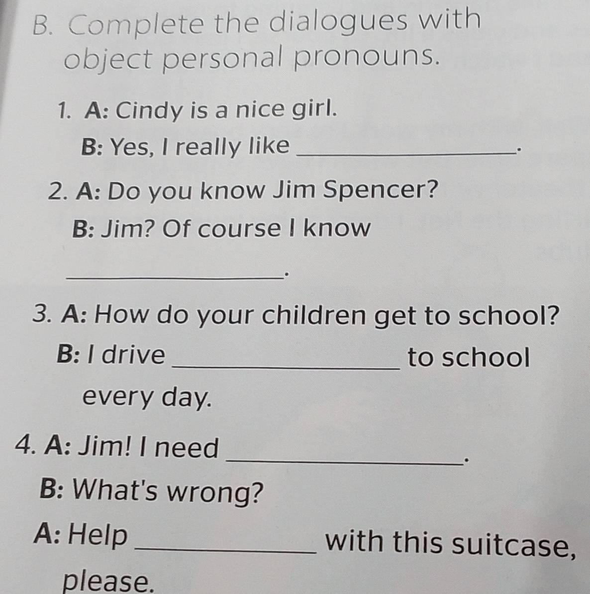 Complete the dialogues with 
object personal pronouns. 
1. A: Cindy is a nice girl. 
B: Yes, I really like_ 
. 
2. A: Do you know Jim Spencer? 
B: Jim? Of course I know 
_. 
3. A: How do your children get to school? 
B: I drive _to school 
every day. 
_ 
4. A: Jim! I need 
. 
B: What's wrong? 
A: Help _with this suitcase, 
please.