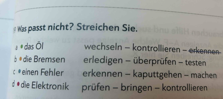 a Was passt nicht? Streichen Sie.
a das Öl
wechseln - kontrollieren - erkennen-
b o die Bremsen erledigen - überprüfen - testen
C einen Fehler erkennen - kaputtgehen - machen
d • die Elektronik prüfen - bringen - kontrollieren