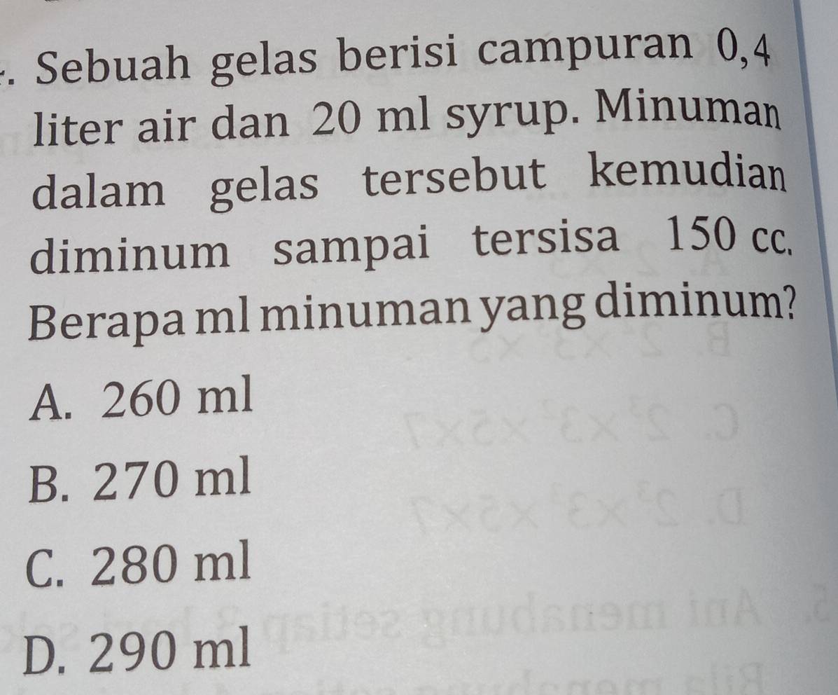 Sebuah gelas berisi campuran 0,4
liter air dan 20 ml syrup. Minuman
dalam gelas tersebut kemudian
diminum sampai tersisa 150 cc.
Berapa ml minuman yang diminum?
A. 260 ml
B. 270 ml
C. 280 ml
D. 290 ml