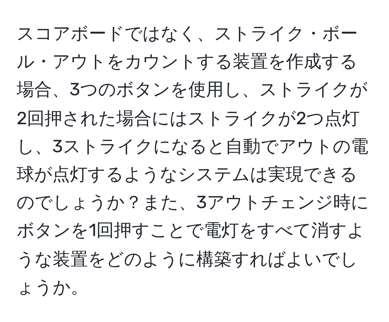 スコアボードではなく、ストライク・ボール・アウトをカウントする装置を作成する場合、3つのボタンを使用し、ストライクが2回押された場合にはストライクが2つ点灯し、3ストライクになると自動でアウトの電球が点灯するようなシステムは実現できるのでしょうか？また、3アウトチェンジ時にボタンを1回押すことで電灯をすべて消すような装置をどのように構築すればよいでしょうか。