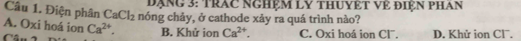 Dạng 3: TRAC NGHỆM LY THUYÊT VE ĐIệN PHAN
Câu 1. Điện phân CaCl_2 nóng chảy, ở cathode xảy ra quá trình nào?
A. Oxi hoá ion Ca^(2+). B. Khử ion Ca^(2+). C. Oxi hoá ion Cl¯. D. Khử ion Clˉ.
Câu ~