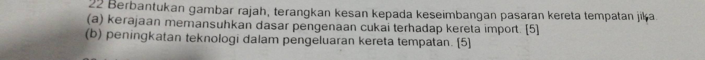 Berbantukan gambar rajah, terangkan kesan kepada keseimbangan pasaran kereta tempatan jika. 
(a) kerajaan memansuhkan dasar pengenaan cukai terhadap kereta import. [5] 
(b) peningkatan teknologi dalam pengeluaran kereta tempatan. [5]