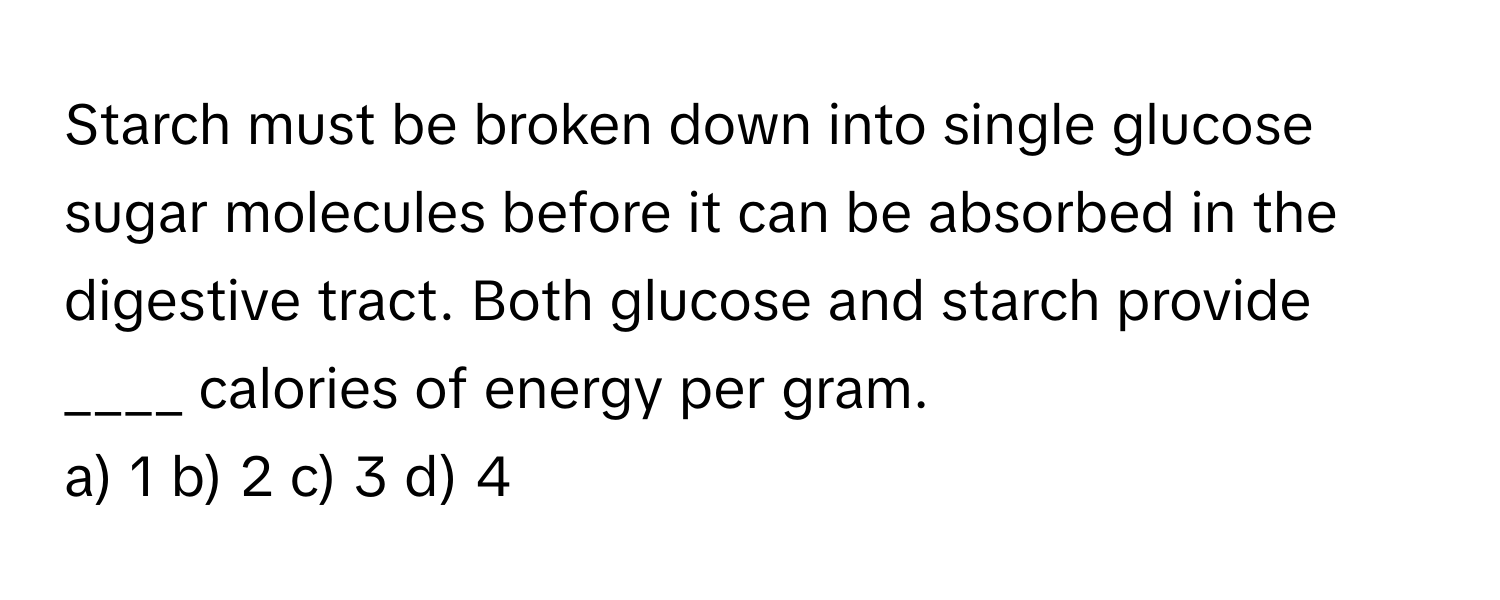 Starch must be broken down into single glucose sugar molecules before it can be absorbed in the digestive tract. Both glucose and starch provide ____ calories of energy per gram.

a) 1 b) 2 c) 3 d) 4