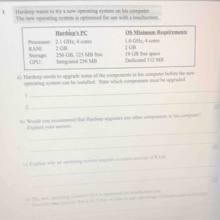 Hardeep wants to try a new operating system on his computer. 
The new operating system is optimised for use with a touchscreen. 
a) Hardeep needs to upgrade some of the components in his computer before the new 
operating system can be installed. State which components must be upgraded. 
1 
_ 
_ 
2 [2] 
b) Would you recommend that Hardeep upgrades any other components in his computer? 
_ 
Explain your answer. 
_ 
[2] 
_ 
c) Explain why an operating system requires a certain amount of RAM. 
_ 
[2] 
_ 
d) The new operating system’s GUI is optimised for touchscreen use. 
Describe two features that a GUI may include to take advantage of touchscreen technology. 
_